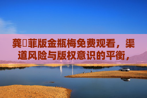 龚玥菲版金瓶梅免费观看,渠道风险与版权意识的平衡,龚玥菲版金瓶梅免费观看,渠道风险与版权意识的平衡 龚玥菲版金瓶梅免费观看,渠道风险与版权意识的平衡,龚玥菲版金瓶梅免费观看,渠道风险与版权意识的平衡