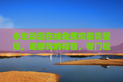永生动漫在线免费观看完整版，追番党的福音，零门槛畅享二次元盛宴，永生动漫免费观看完整版，追番党零门槛畅享二次元盛宴