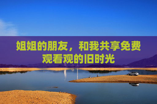 姐姐的朋友,和我共享免费观看观的旧时光 姐姐的朋友,和我共享免费观看观的旧时光