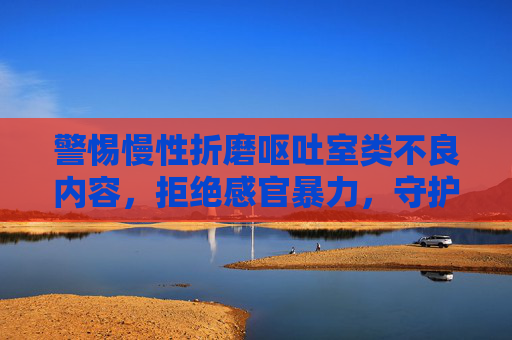 警惕慢性折磨呕吐室类不良内容,拒绝感官暴力,守护身心健康,警惕感官暴力,守护身心健康 警惕慢性折磨呕吐室类不良内容,拒绝感官暴力,守护身心健康,警惕感官暴力,守护身心健康