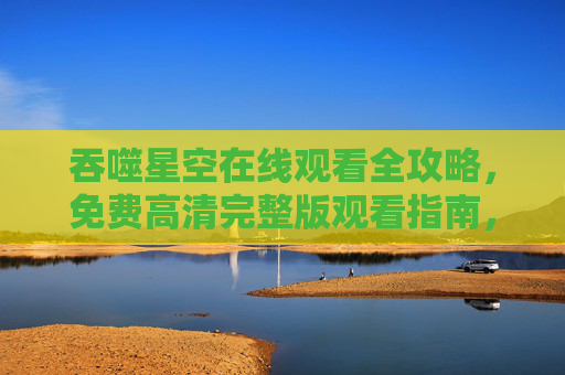吞噬星空在线观看全攻略,免费高清完整版观看指南,吞噬星空在线观看全攻略,免费高清完整版观看指南 吞噬星空在线观看全攻略,免费高清完整版观看指南,吞噬星空在线观看全攻略,免费高清完整版观看指南