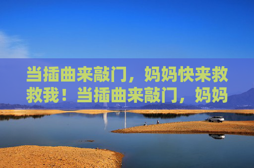 当插曲来敲门,妈妈快来救救我!当插曲来敲门,妈妈快来救救我! 当插曲来敲门,妈妈快来救救我!当插曲来敲门,妈妈快来救救我!