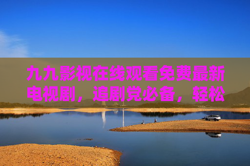 九九影视在线观看免费最新电视剧,追剧党必备,轻松畅享最新热剧!九九影视,免费追最新剧,追剧党必备 九九影视在线观看免费最新电视剧,追剧党必备,轻松畅享最新热剧!九九影视,免费追最新剧,追剧党必备