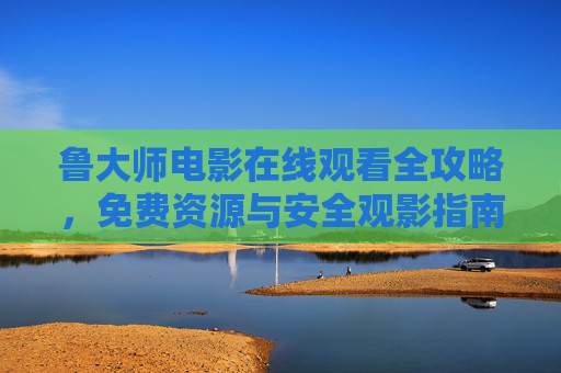 鲁大师电影在线观看全攻略,免费资源与安全观影指南,鲁大师电影在线观看全攻略,免费资源与安全指南 鲁大师电影在线观看全攻略,免费资源与安全观影指南,鲁大师电影在线观看全攻略,免费资源与安全指南