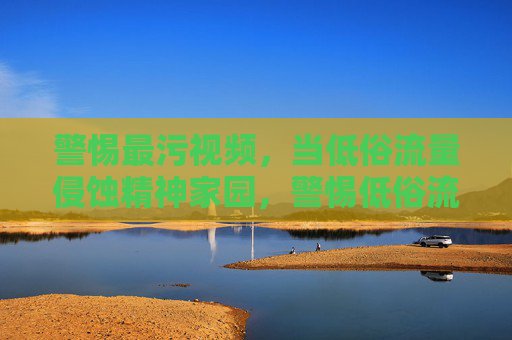 警惕最污视频,当低俗流量侵蚀精神家园,警惕低俗流量侵蚀精神家园 警惕最污视频,当低俗流量侵蚀精神家园,警惕低俗流量侵蚀精神家园