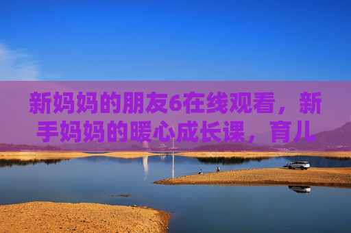 新妈妈的朋友6在线观看,新手妈妈的暖心成长课,育儿路上的温暖同行,新手妈妈的暖心成长课,育儿路上的温暖同行 新妈妈的朋友6在线观看,新手妈妈的暖心成长课,育儿路上的温暖同行,新手妈妈的暖心成长课,育儿路上的温暖同行