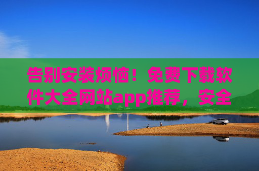 告别安装烦恼!免费下载软件大全网站app推荐,安全高效全覆盖,告别安装烦恼!免费下载软件大全app推荐,安全高效全覆盖 告别安装烦恼!免费下载软件大全网站app推荐,安全高效全覆盖,告别安装烦恼!免费下载软件大全app推荐,安全高效全覆盖