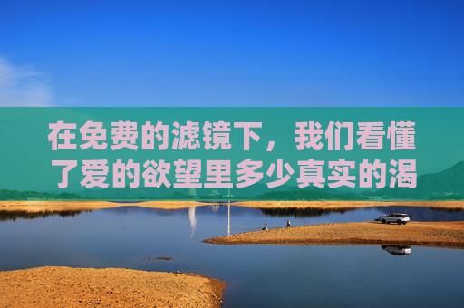 在免费的滤镜下，我们看懂了爱的欲望里多少真实的渴望？免费滤镜下，爱的真实渴望有多少？