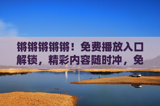 锵锵锵锵锵!免费播放入口解锁,精彩内容随时冲,免费播放入口解锁!精彩内容随时冲 锵锵锵锵锵!免费播放入口解锁,精彩内容随时冲,免费播放入口解锁!精彩内容随时冲