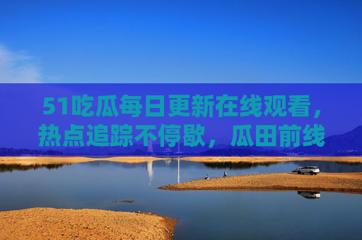 51吃瓜每日更新在线观看,热点追踪不停歇,瓜田前线等你来!51吃瓜每日更新热点追踪,瓜田前线在线观看 51吃瓜每日更新在线观看,热点追踪不停歇,瓜田前线等你来!51吃瓜每日更新热点追踪,瓜田前线在线观看