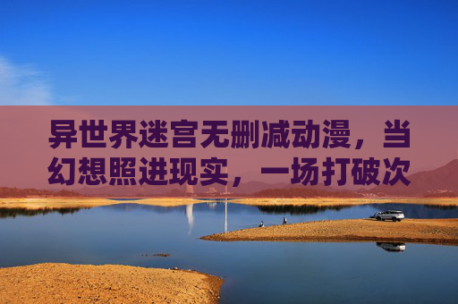 异世界迷宫无删减动漫,当幻想照进现实,一场打破次元壁的极致冒险,异世界迷宫无删减,打破次元壁的极致幻想冒险 异世界迷宫无删减动漫,当幻想照进现实,一场打破次元壁的极致冒险,异世界迷宫无删减,打破次元壁的极致幻想冒险