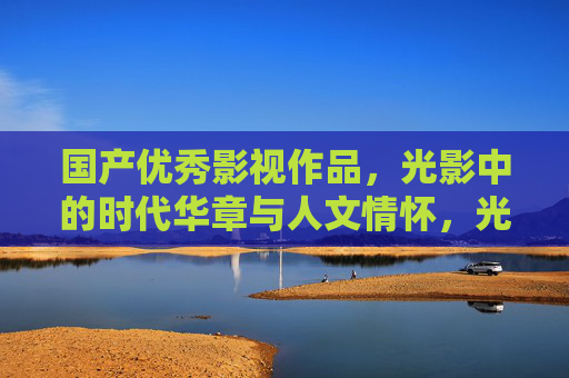 国产优秀影视作品,光影中的时代华章与人文情怀,光影铸华章,国产影视的时代回响与人文温度 国产优秀影视作品,光影中的时代华章与人文情怀,光影铸华章,国产影视的时代回响与人文温度