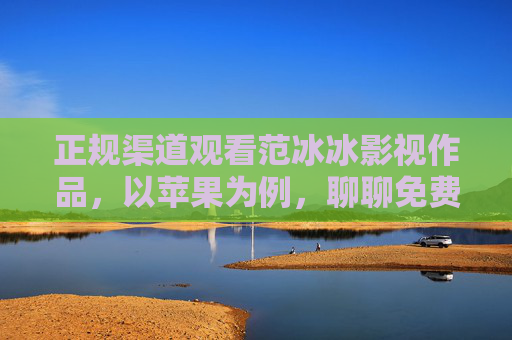 正规渠道观看范冰冰影视作品,以苹果为例,聊聊免费在线观影的合法选择,苹果设备免费合法观看范冰冰影视作品的正规渠道 正规渠道观看范冰冰影视作品,以苹果为例,聊聊免费在线观影的合法选择,苹果设备免费合法观看范冰冰影视作品的正规渠道