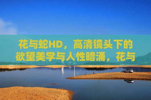 花与蛇HD，高清镜头下的欲望美学与人性暗涌，花与蛇HD，高清镜头下的欲望美学与人性暗涌