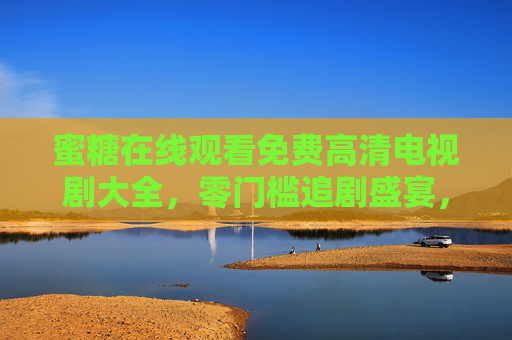 蜜糖在线观看免费高清电视剧大全，零门槛追剧盛宴，海量好剧随心看，蜜糖免费高清电视剧大全，零门槛畅追海量好剧