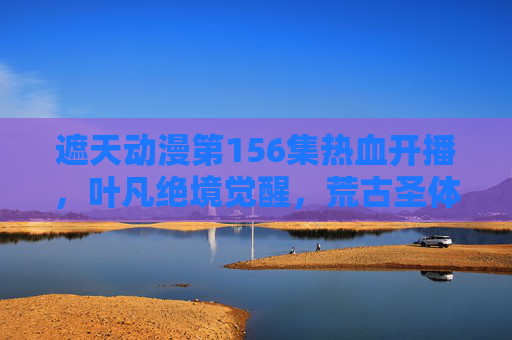 遮天动漫第156集热血开播,叶凡绝境觉醒,荒古圣体震慑四方!遮天动漫第156集,叶凡绝境觉醒,荒古圣体震慑四方 遮天动漫第156集热血开播,叶凡绝境觉醒,荒古圣体震慑四方!遮天动漫第156集,叶凡绝境觉醒,荒古圣体震慑四方