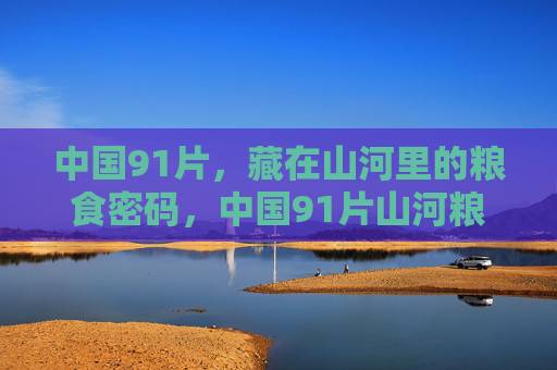 中国91片,藏在山河里的粮食密码,中国91片山河粮仓密码 中国91片,藏在山河里的粮食密码,中国91片山河粮仓密码