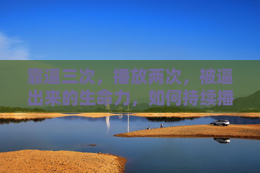 靠逼三次,播放两次,被逼出来的生命力,如何持续播放?逼出来的生命力,如何持续播放? 靠逼三次,播放两次,被逼出来的生命力,如何持续播放?逼出来的生命力,如何持续播放?