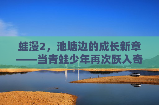 蛙漫2,池塘边的成长新章——当青蛙少年再次跃入奇幻世界,蛙漫2,池塘边的成长新章——青蛙少年再跃奇幻世界 蛙漫2,池塘边的成长新章——当青蛙少年再次跃入奇幻世界,蛙漫2,池塘边的成长新章——青蛙少年再跃奇幻世界