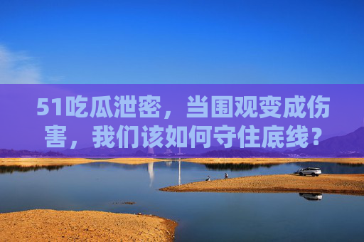 51吃瓜泄密，当围观变成伤害，我们该如何守住底线？吃瓜泄密，围观不能越界，底线必须守住