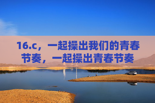 16.c，一起操出我们的青春节奏，一起操出青春节奏
