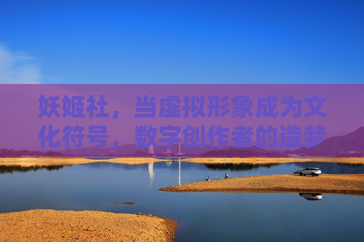 妖姬社,当虚拟形象成为文化符号,数字创作者的造梦工厂,妖姬社,虚拟形象文化符号的造梦工厂 妖姬社,当虚拟形象成为文化符号,数字创作者的造梦工厂,妖姬社,虚拟形象文化符号的造梦工厂