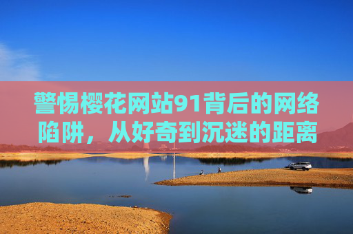 警惕樱花网站91背后的网络陷阱,从好奇到沉迷的距离有多远?警惕樱花网站91,从好奇到沉迷的网络陷阱有多远? 警惕樱花网站91背后的网络陷阱,从好奇到沉迷的距离有多远?警惕樱花网站91,从好奇到沉迷的网络陷阱有多远?