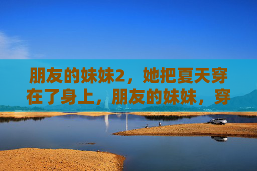 朋友的妹妹2,她把夏天穿在了身上,朋友的妹妹,穿了一身夏天 朋友的妹妹2,她把夏天穿在了身上,朋友的妹妹,穿了一身夏天