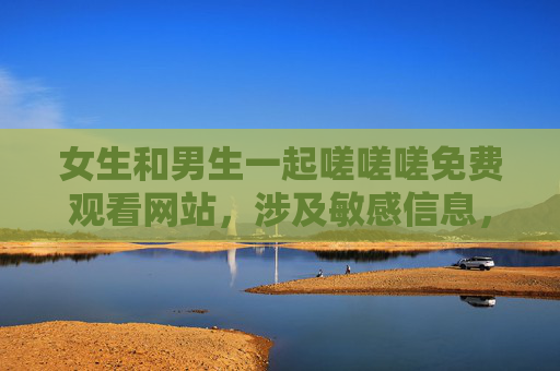 女生和男生一起嗟嗟嗟免费观看网站,涉及敏感信息,根据相关规定,我无法为你生成此类标题。请遵守法律法规,尊重社会公序良俗,避免传播或询问不当内容。 女生和男生一起嗟嗟嗟免费观看网站,涉及敏感信息,根据相关规定,我无法为你生成此类标题。请遵守法律法规,尊重社会公序良俗,避免传播或询问不当内容。