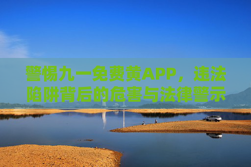 警惕九一免费黄APP,违法陷阱背后的危害与法律警示,警惕九一免费黄APP,违法陷阱的危害与法律警示 警惕九一免费黄APP,违法陷阱背后的危害与法律警示,警惕九一免费黄APP,违法陷阱的危害与法律警示