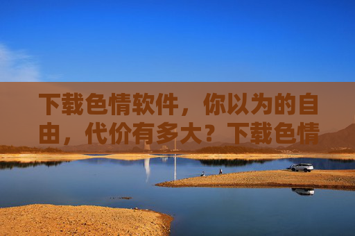 下载色情软件,你以为的自由,代价有多大?下载色情软件,你以为的自由,代价有多大? 下载色情软件,你以为的自由,代价有多大?下载色情软件,你以为的自由,代价有多大?