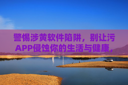 警惕涉黄软件陷阱,别让污APP侵蚀你的生活与健康,警惕涉黄软件陷阱,别让污APP侵蚀生活与健康 警惕涉黄软件陷阱,别让污APP侵蚀你的生活与健康,警惕涉黄软件陷阱,别让污APP侵蚀生活与健康