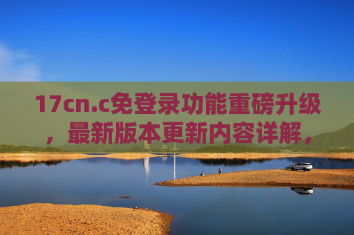 17cn.c免登录功能重磅升级,最新版本更新内容详解,体验再升级!17cn.c免登录功能重磅升级 体验再升级 17cn.c免登录功能重磅升级,最新版本更新内容详解,体验再升级!17cn.c免登录功能重磅升级 体验再升级