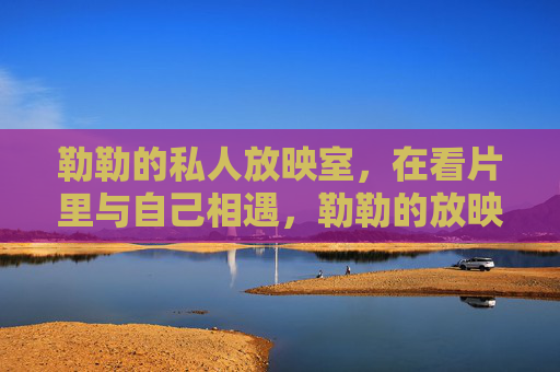 勒勒的私人放映室,在看片里与自己相遇,勒勒的放映室,在光影里与自己相遇 勒勒的私人放映室,在看片里与自己相遇,勒勒的放映室,在光影里与自己相遇