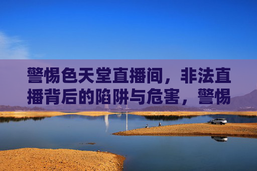 警惕色天堂直播间，非法直播背后的陷阱与危害，警惕色天堂直播间，非法直播的陷阱与危害