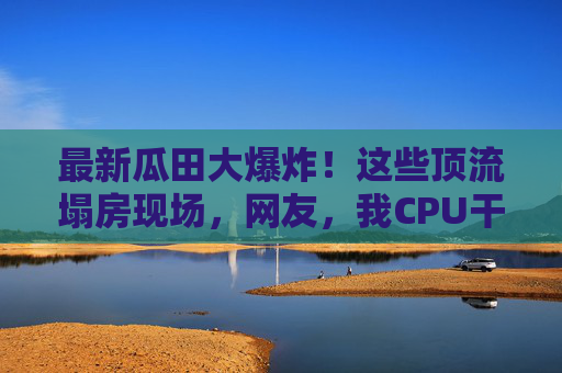 最新瓜田大爆炸!这些顶流塌房现场,网友,我CPU干烧了!瓜田大爆炸!顶流塌房现场,网友CPU干烧了! 最新瓜田大爆炸!这些顶流塌房现场,网友,我CPU干烧了!瓜田大爆炸!顶流塌房现场,网友CPU干烧了!