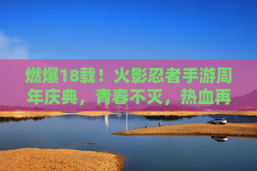 燃爆18载!火影忍者手游周年庆典,青春不灭,热血再续,燃爆18载!火影忍者手游周年庆典,青春不灭,热血再续 燃爆18载!火影忍者手游周年庆典,青春不灭,热血再续,燃爆18载!火影忍者手游周年庆典,青春不灭,热血再续
