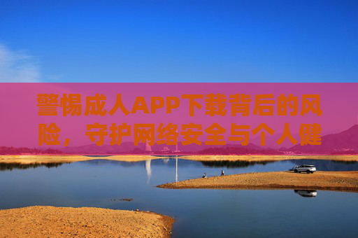 警惕成人APP下载背后的风险，守护网络安全与个人健康，警惕成人APP下载风险，守护网络安全与个人健康