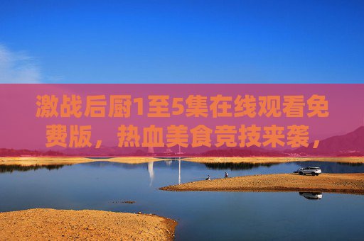 激战后厨1至5集在线观看免费版，热血美食竞技来袭，正版资源指南看这里！激战后厨1至5集免费在线观看，正版资源指南