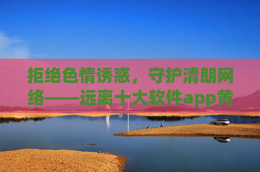 拒绝色情诱惑,守护清朗网络——远离十大软件app黄色在线观看的陷阱,远离十大软件色情陷阱,守护清朗网络 拒绝色情诱惑,守护清朗网络——远离十大软件app黄色在线观看的陷阱,远离十大软件色情陷阱,守护清朗网络