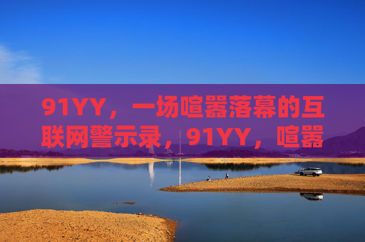 91YY,一场喧嚣落幕的互联网警示录,91YY,喧嚣落幕的互联网警示录 91YY,一场喧嚣落幕的互联网警示录,91YY,喧嚣落幕的互联网警示录
