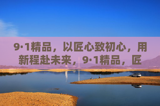 9·1精品,以匠心致初心,用新程赴未来,9·1精品,匠心致初心,新程赴未来 9·1精品,以匠心致初心,用新程赴未来,9·1精品,匠心致初心,新程赴未来