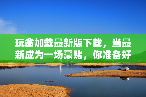 玩命加载最新版下载，当最新成为一场豪赌，你准备好了吗？玩命加载最新版，一场豪赌，你准备好了？