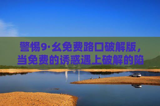 警惕9·幺免费路口破解版，当免费的诱惑遇上破解的陷阱，警惕9·幺免费路口破解版，免费诱惑暗藏破解陷阱