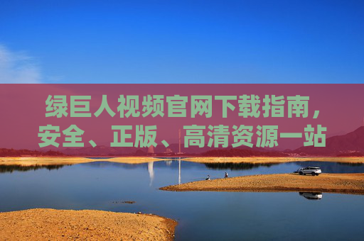绿巨人视频官网下载指南，安全、正版、高清资源一站式获取，绿巨人视频官网下载指南，安全正版高清一站式获取