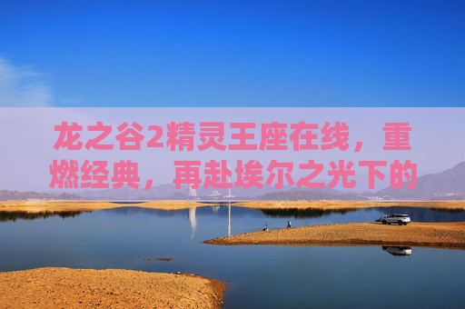 龙之谷2精灵王座在线，重燃经典，再赴埃尔之光下的奇幻征途，龙之谷2精灵王座在线，重燃经典，再赴埃尔之光奇幻征途