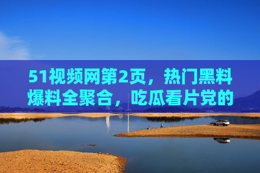 51视频网第2页，热门黑料爆料全聚合，吃瓜看片党的一站式必备平台，51视频网第2页，热门黑料爆料全聚合，吃瓜看片党一站式必备