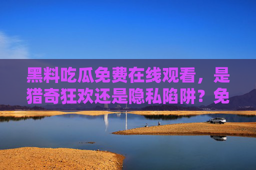 黑料吃瓜免费在线观看,是猎奇狂欢还是隐私陷阱?免费看黑料,猎奇狂欢还是隐私陷阱? 黑料吃瓜免费在线观看,是猎奇狂欢还是隐私陷阱?免费看黑料,猎奇狂欢还是隐私陷阱?