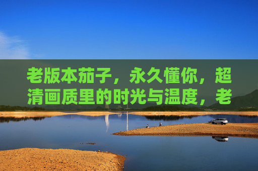 老版本茄子，永久懂你，超清画质里的时光与温度，老版本茄子，超清时光里的懂你温度