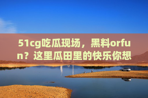 51cg吃瓜现场,黑料orfun?这里瓜田里的快乐你想象不到,51cg吃瓜现场,黑料orfun?快乐瓜田欢乐多! 51cg吃瓜现场,黑料orfun?这里瓜田里的快乐你想象不到,51cg吃瓜现场,黑料orfun?快乐瓜田欢乐多!